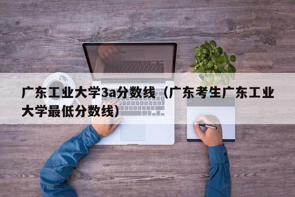 广东工业大学3a分数线（广东考生广东工业大学最低分数线）