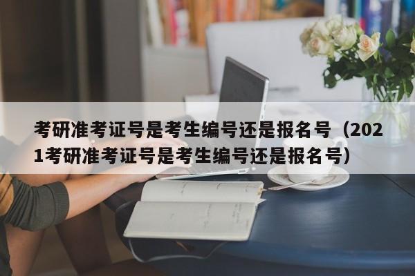 考研准考证号是考生编号还是报名号（2021考研准考证号是考生编号还是报名号）