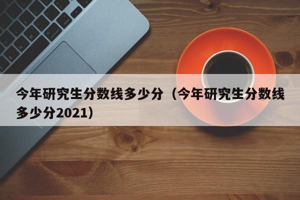 今年研究生分数线多少分（今年研究生分数线多少分2021）