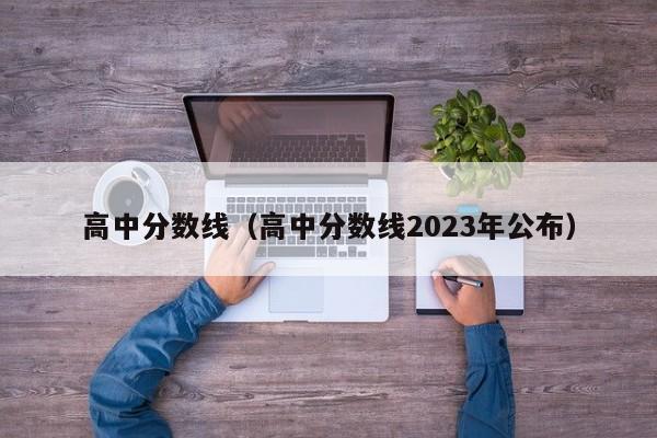 高中分数线（高中分数线2023年公布）