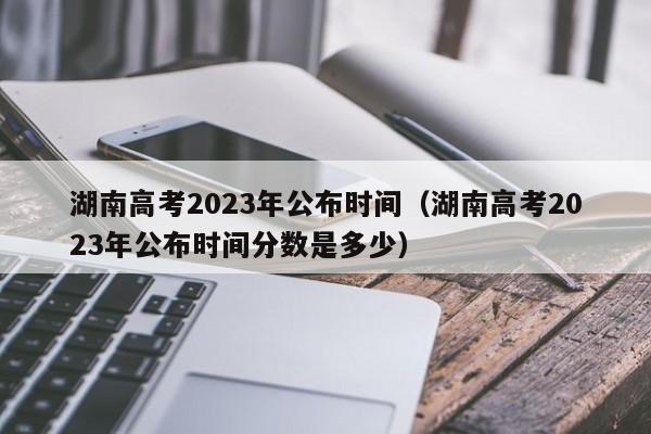湖南高考2023年公布时间（湖南高考2023年公布时间分数是多少）