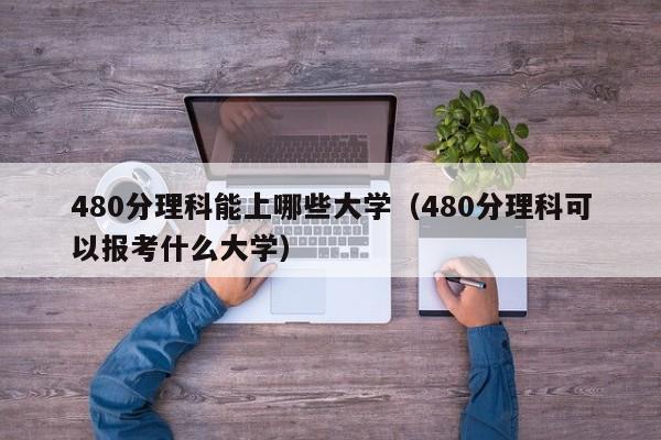 480分理科能上哪些大学（480分理科可以报考什么大学）