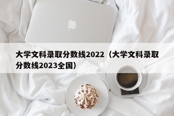 大学文科录取分数线2022（大学文科录取分数线2023全国）