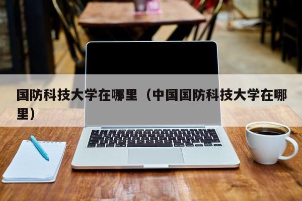 国防科技大学在哪里（中国国防科技大学在哪里）