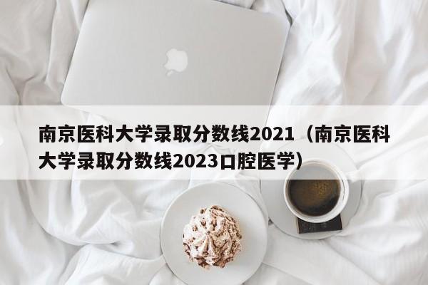 南京医科大学录取分数线2021（南京医科大学录取分数线2023口腔医学）
