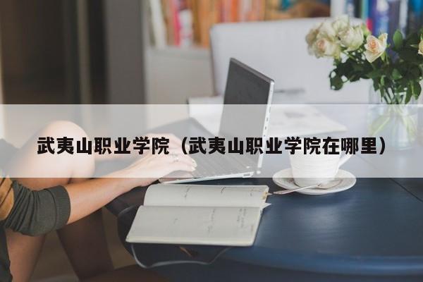 武夷山职业学院（武夷山职业学院在哪里）