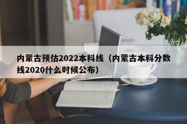 内蒙古预估2022本科线（内蒙古本科分数线2020什么时候公布）
