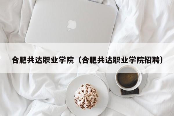 合肥共达职业学院（合肥共达职业学院招聘）