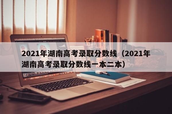 2021年湖南高考录取分数线（2021年湖南高考录取分数线一本二本）