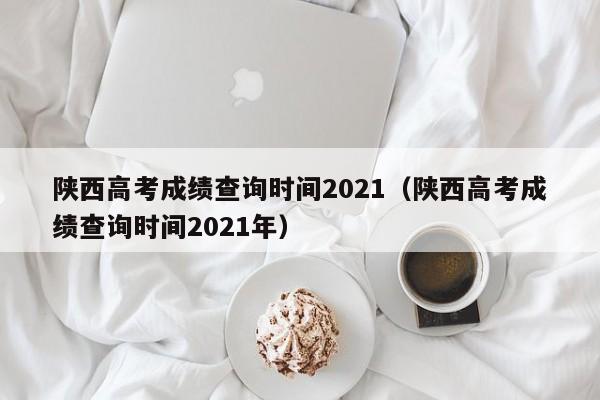 陕西高考成绩查询时间2021（陕西高考成绩查询时间2021年）