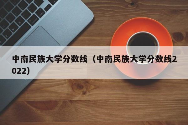 中南民族大学分数线（中南民族大学分数线2022）