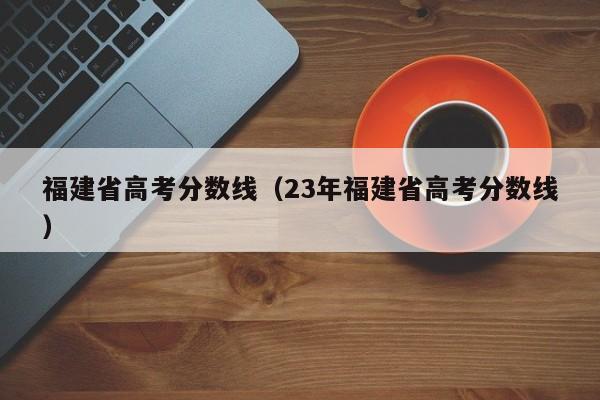 福建省高考分数线（23年福建省高考分数线）