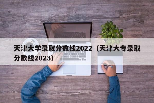 天津大学录取分数线2022（天津大专录取分数线2023）