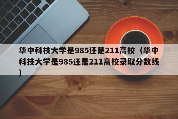 华中科技大学是985还是211高校（华中科技大学是985还是211高校录取分数线）