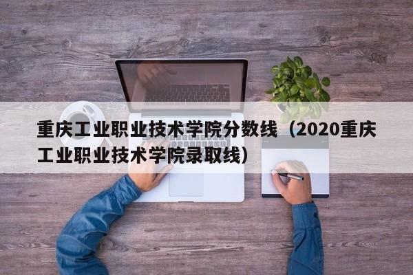 重庆工业职业技术学院分数线（2020重庆工业职业技术学院录取线）