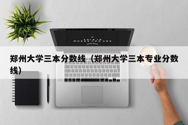 郑州大学三本分数线（郑州大学三本专业分数线）
