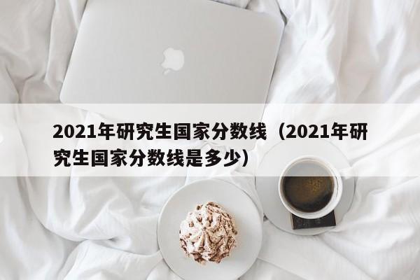 2021年研究生国家分数线（2021年研究生国家分数线是多少）