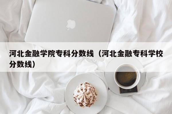 河北金融学院专科分数线（河北金融专科学校分数线）