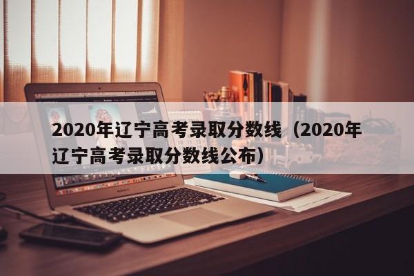 2020年辽宁高考录取分数线（2020年辽宁高考录取分数线公布）