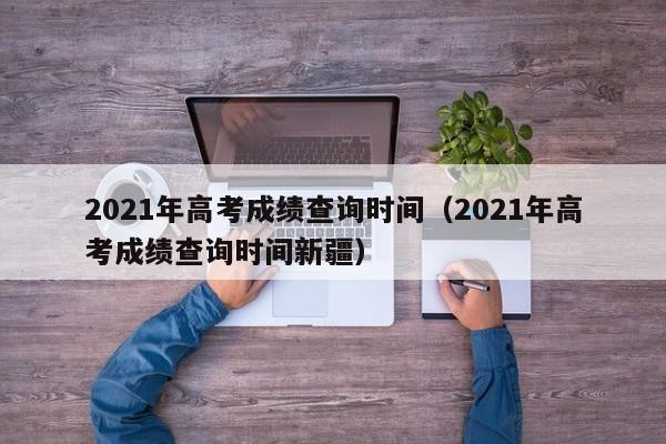 2021年高考成绩查询时间（2021年高考成绩查询时间新疆）