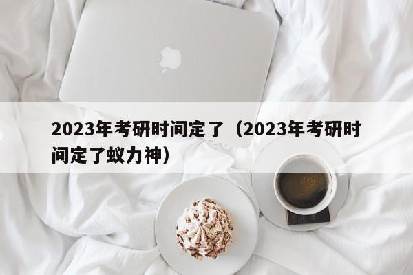 2023年考研时间定了（2023年考研时间定了蚁力神）