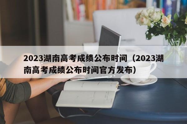 2023湖南高考成绩公布时间（2023湖南高考成绩公布时间官方发布）