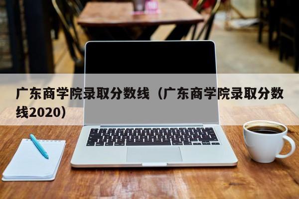 广东商学院录取分数线（广东商学院录取分数线2020）