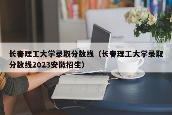 长春理工大学录取分数线（长春理工大学录取分数线2023安徽招生）