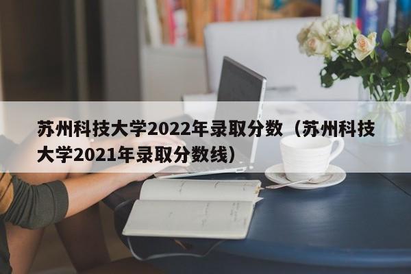 苏州科技大学2022年录取分数（苏州科技大学2021年录取分数线）