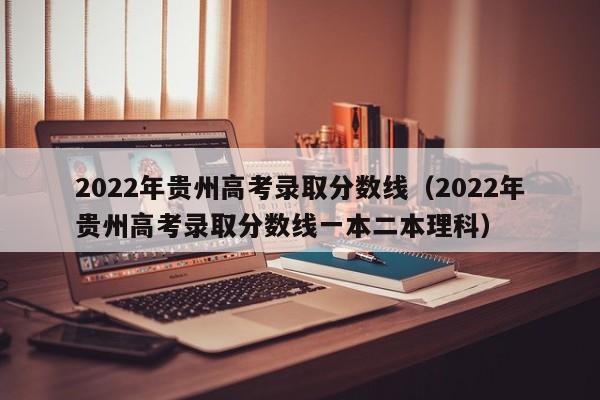 2022年贵州高考录取分数线（2022年贵州高考录取分数线一本二本理科）