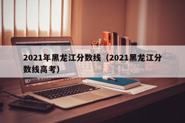 2021年黑龙江分数线（2021黑龙江分数线高考）