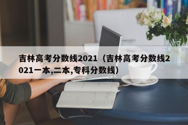 吉林高考分数线2021（吉林高考分数线2021一本,二本,专科分数线）