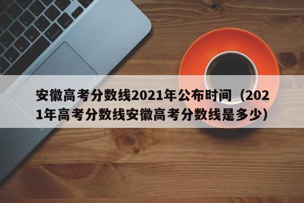 安徽高考分数线2021年公布时间（2021年高考分数线安徽高考分数线是多少）