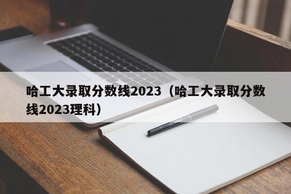 哈工大录取分数线2023（哈工大录取分数线2023理科）