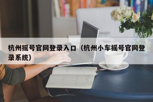 杭州摇号官网登录入口（杭州小车摇号官网登录系统）