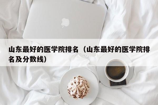 山东最好的医学院排名（山东最好的医学院排名及分数线）