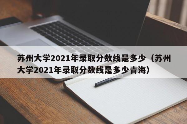 苏州大学2021年录取分数线是多少（苏州大学2021年录取分数线是多少青海）