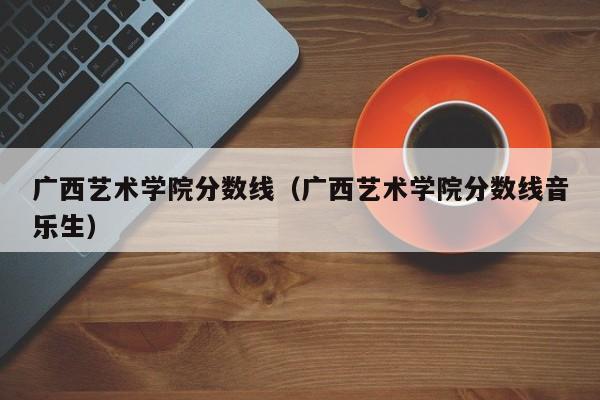 广西艺术学院分数线（广西艺术学院分数线音乐生）