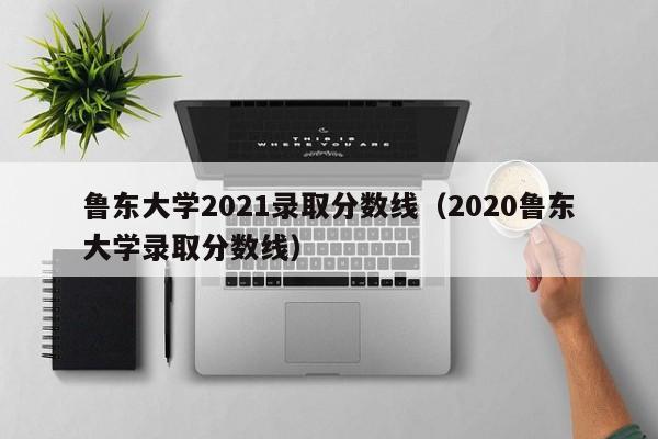 鲁东大学2021录取分数线（2020鲁东大学录取分数线）