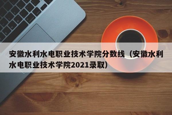 安徽水利水电职业技术学院分数线（安徽水利水电职业技术学院2021录取）