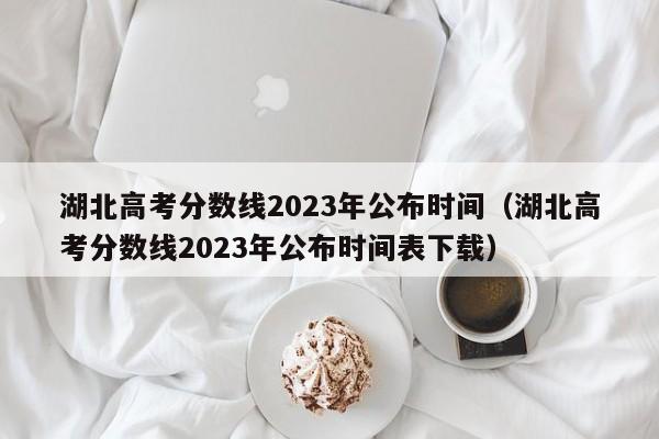 湖北高考分数线2023年公布时间（湖北高考分数线2023年公布时间表下载）