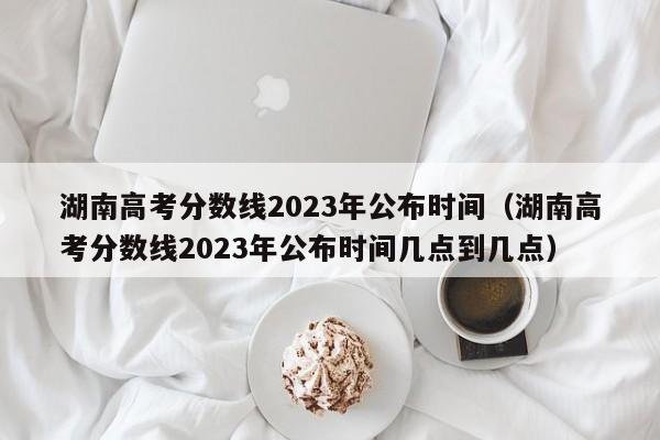 湖南高考分数线2023年公布时间（湖南高考分数线2023年公布时间几点到几点）