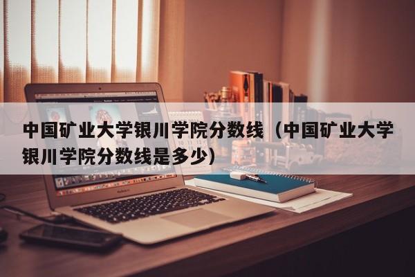 中国矿业大学银川学院分数线（中国矿业大学银川学院分数线是多少）