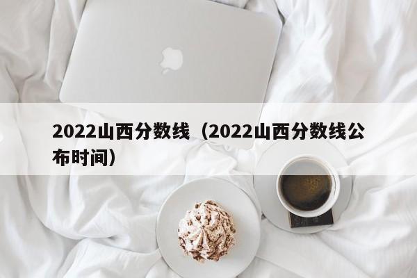 2022山西分数线（2022山西分数线公布时间）