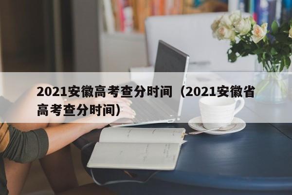 2021安徽高考查分时间（2021安徽省高考查分时间）