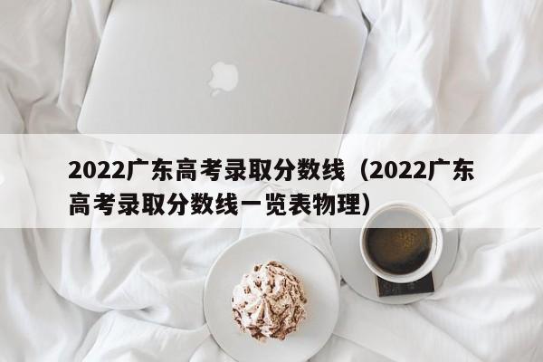 2022广东高考录取分数线（2022广东高考录取分数线一览表物理）