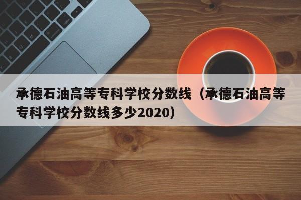 承德石油高等专科学校分数线（承德石油高等专科学校分数线多少2020）