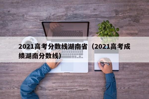 2021高考分数线湖南省（2021高考成绩湖南分数线）