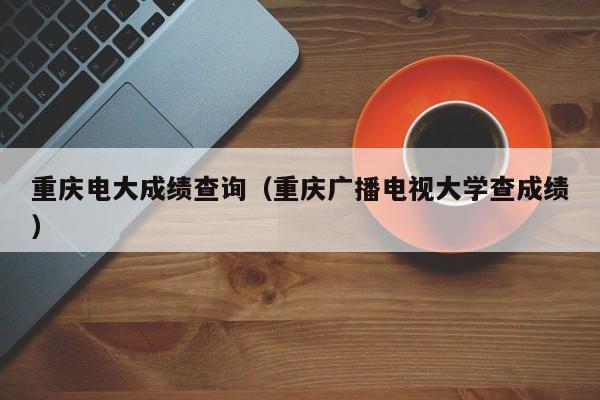 重庆电大成绩查询（重庆广播电视大学查成绩）