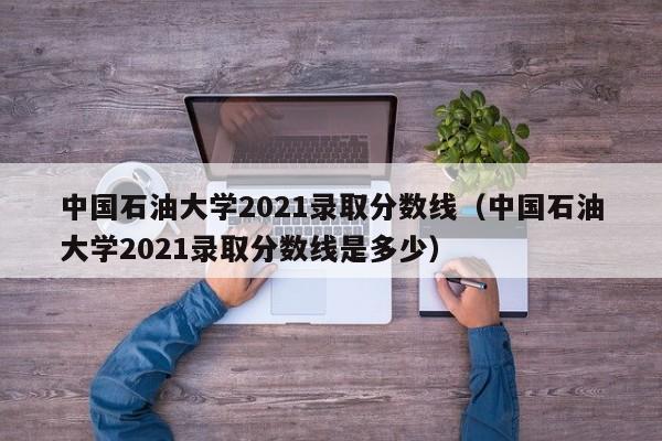 中国石油大学2021录取分数线（中国石油大学2021录取分数线是多少）